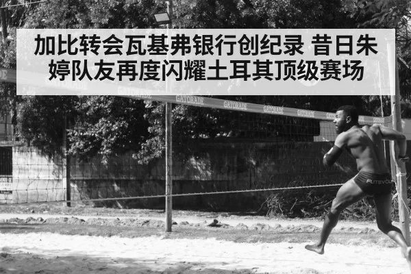 加比转会瓦基弗银行创纪录 昔日朱婷队友再度闪耀土耳其顶级赛场