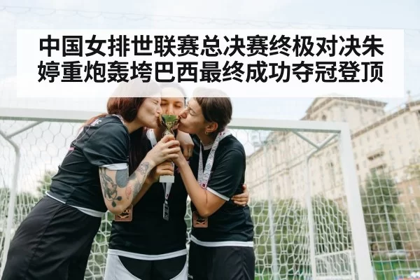 中国女排世联赛总决赛终极对决朱婷重炮轰垮巴西最终成功夺冠登顶