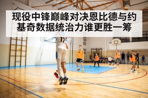 现役中锋巅峰对决恩比德与约基奇数据统治力谁更胜一筹